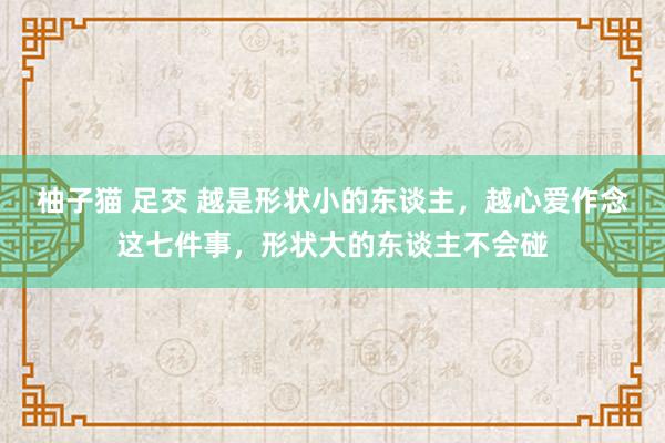 柚子猫 足交 越是形状小的东谈主，越心爱作念这七件事，形状大的东谈主不会碰