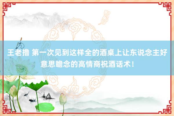 王老撸 第一次见到这样全的酒桌上让东说念主好意思瞻念的高情商祝酒话术！