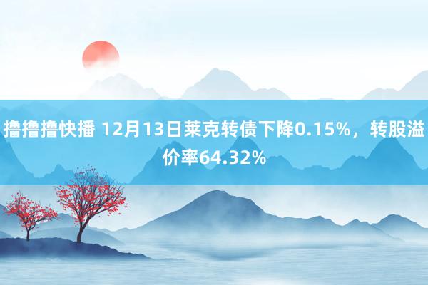 撸撸撸快播 12月13日莱克转债下降0.15%，转股溢价率64.32%