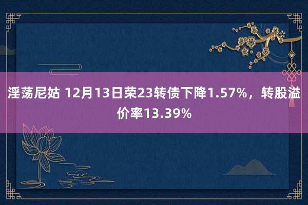 淫荡尼姑 12月13日荣23转债下降1.57%，转股溢价率13.39%