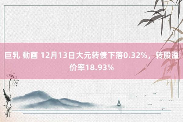 巨乳 動画 12月13日大元转债下落0.32%，转股溢价率18.93%