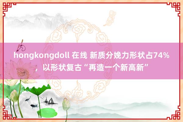 hongkongdoll 在线 新质分娩力形状占74%，以形状复古“再造一个新高新”