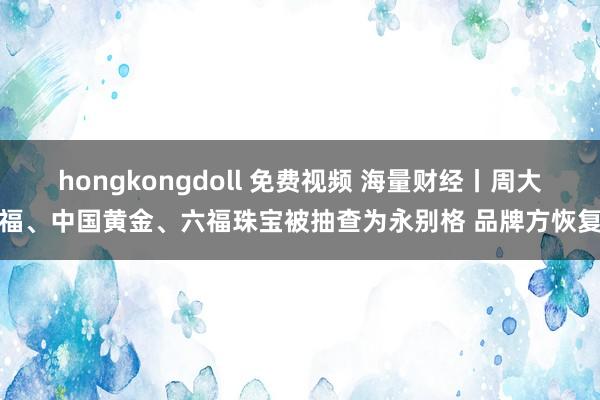 hongkongdoll 免费视频 海量财经丨周大福、中国黄金、六福珠宝被抽查为永别格 品牌方恢复