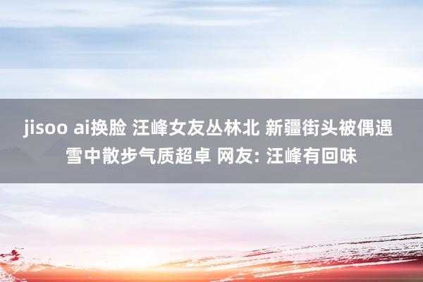 jisoo ai换脸 汪峰女友丛林北 新疆街头被偶遇 雪中散步气质超卓 网友: 汪峰有回味