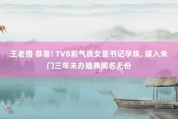 王老撸 恭喜! TVB前气质女星书记孕珠， 嫁入朱门三年未办婚典闻名无份