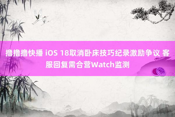 撸撸撸快播 iOS 18取消卧床技巧纪录激励争议 客服回复需合营Watch监测