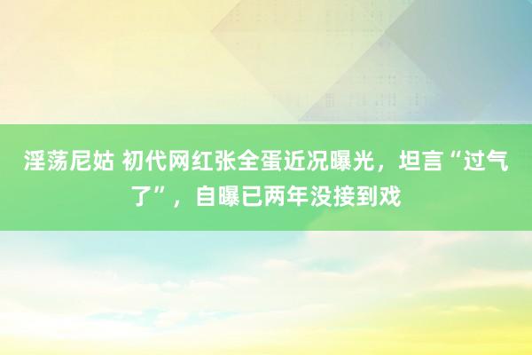 淫荡尼姑 初代网红张全蛋近况曝光，坦言“过气了”，自曝已两年没接到戏