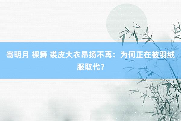 寄明月 裸舞 裘皮大衣昂扬不再：为何正在被羽绒服取代？