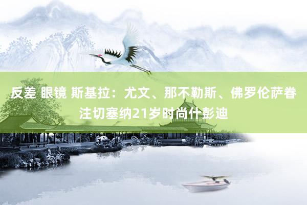 反差 眼镜 斯基拉：尤文、那不勒斯、佛罗伦萨眷注切塞纳21岁时尚什彭迪