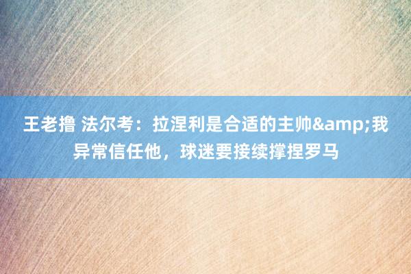 王老撸 法尔考：拉涅利是合适的主帅&我异常信任他，球迷要接续撑捏罗马