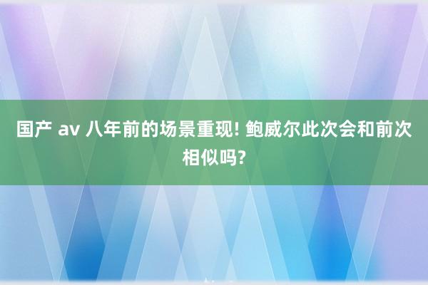 国产 av 八年前的场景重现! 鲍威尔此次会和前次相似吗?