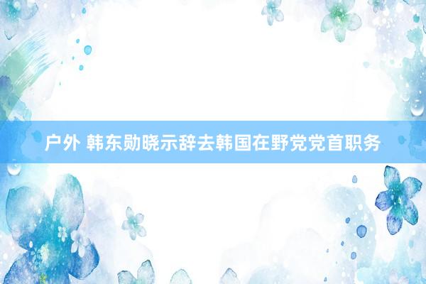 户外 韩东勋晓示辞去韩国在野党党首职务