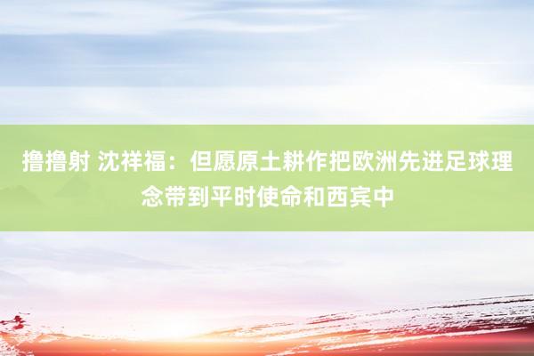 撸撸射 沈祥福：但愿原土耕作把欧洲先进足球理念带到平时使命和西宾中