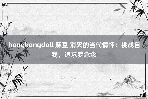 hongkongdoll 麻豆 消灭的当代情怀：挑战自我，追求梦念念