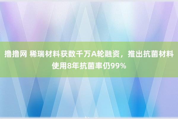 撸撸网 稀瑞材料获数千万A轮融资，推出抗菌材料使用8年抗菌率仍99%