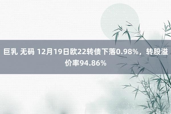 巨乳 无码 12月19日欧22转债下落0.98%，转股溢价率94.86%