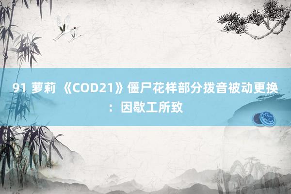 91 萝莉 《COD21》僵尸花样部分拨音被动更换：因歇工所致