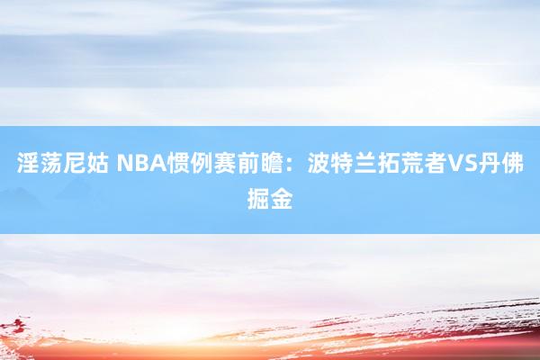 淫荡尼姑 NBA惯例赛前瞻：波特兰拓荒者VS丹佛掘金