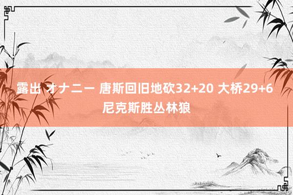 露出 オナニー 唐斯回旧地砍32+20 大桥29+6 尼克斯胜丛林狼