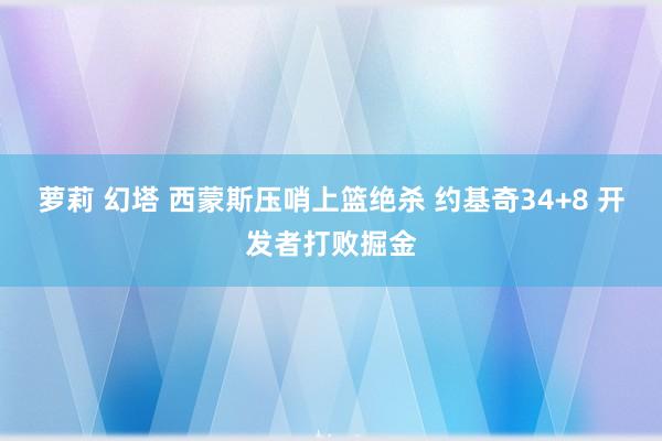 萝莉 幻塔 西蒙斯压哨上篮绝杀 约基奇34+8 开发者打败掘金