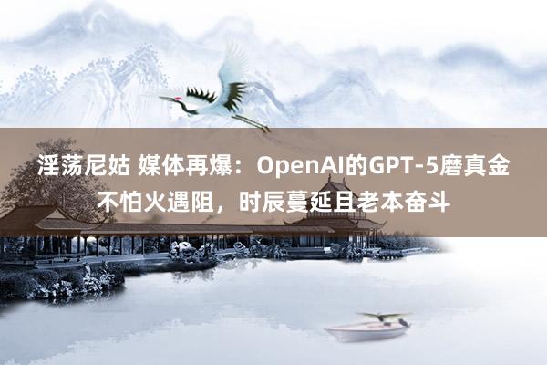 淫荡尼姑 媒体再爆：OpenAI的GPT-5磨真金不怕火遇阻，时辰蔓延且老本奋斗