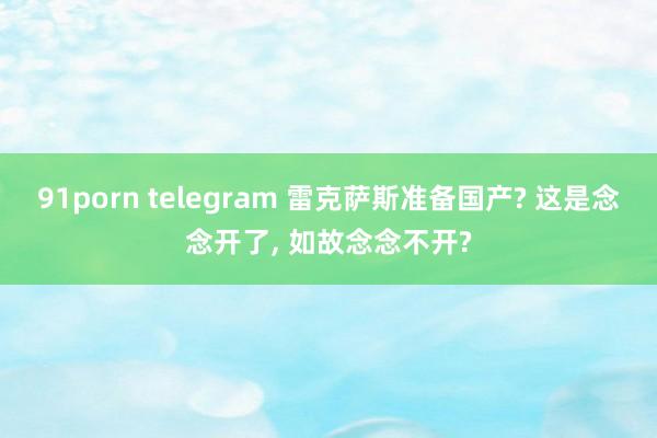 91porn telegram 雷克萨斯准备国产? 这是念念开了， 如故念念不开?