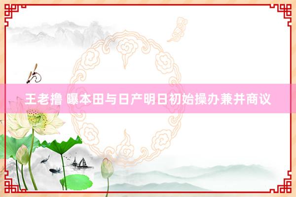 王老撸 曝本田与日产明日初始操办兼并商议