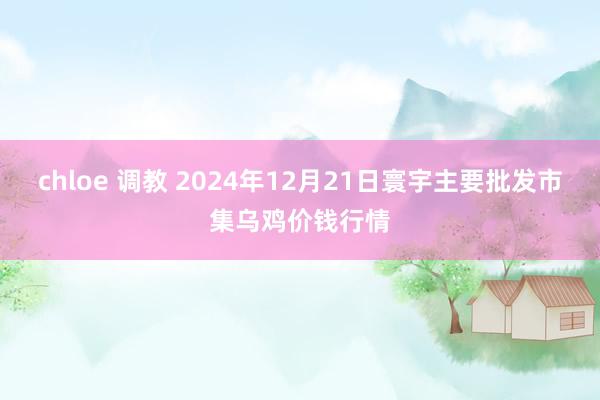 chloe 调教 2024年12月21日寰宇主要批发市集乌鸡价钱行情