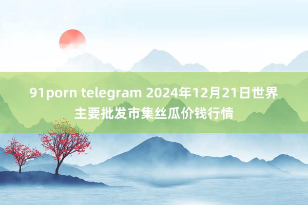 91porn telegram 2024年12月21日世界主要批发市集丝瓜价钱行情