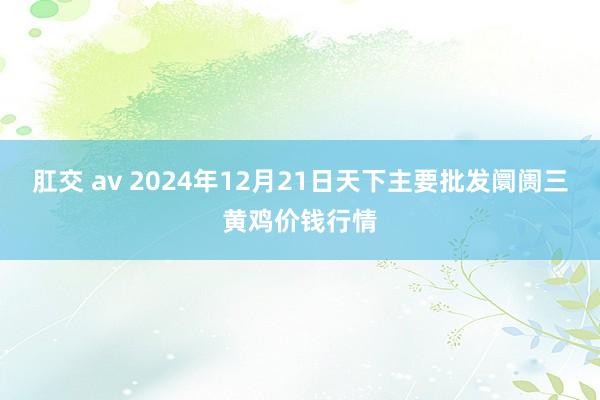 肛交 av 2024年12月21日天下主要批发阛阓三黄鸡价钱行情