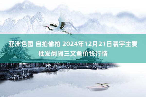 亚洲色图 自拍偷拍 2024年12月21日寰宇主要批发阛阓三文鱼价钱行情