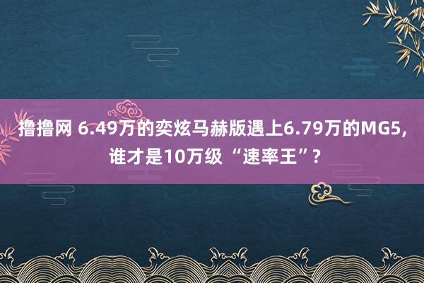 撸撸网 6.49万的奕炫马赫版遇上6.79万的MG5， 谁才是10万级 “速率王”?