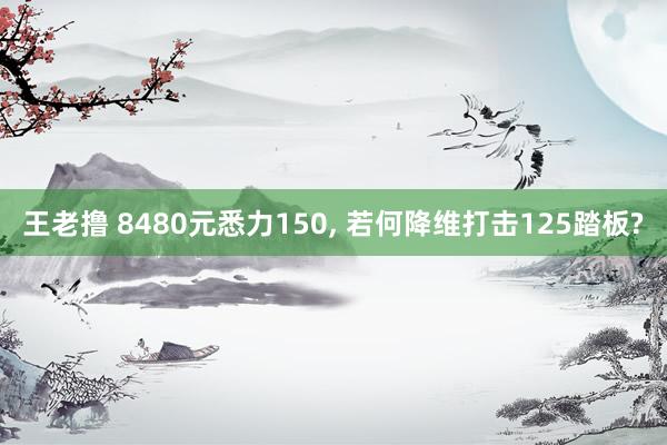 王老撸 8480元悉力150， 若何降维打击125踏板?