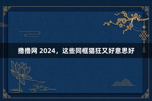 撸撸网 2024，这些同框猖狂又好意思好