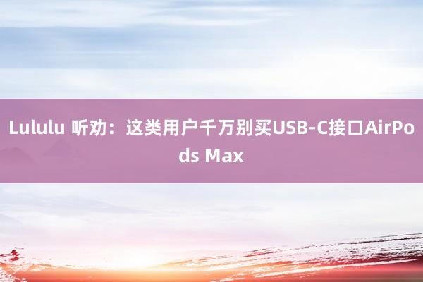 Lululu 听劝：这类用户千万别买USB-C接口AirPods Max