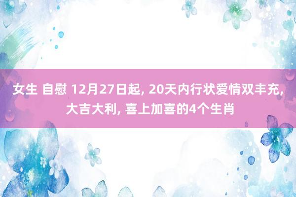 女生 自慰 12月27日起， 20天内行状爱情双丰充， 大吉大利， 喜上加喜的4个生肖