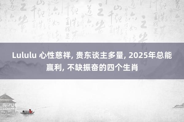 Lululu 心性慈祥， 贵东谈主多量， 2025年总能赢利， 不缺振奋的四个生肖