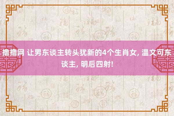 撸撸网 让男东谈主转头犹新的4个生肖女， 温文可东谈主， 明后四射!