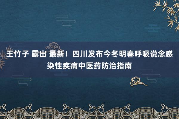 王竹子 露出 最新！四川发布今冬明春呼吸说念感染性疾病中医药防治指南