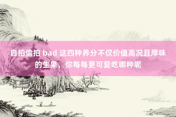 自拍偷拍 bad 这四种养分不仅价值高况且厚味的生果，你每每更可爱吃哪种呢