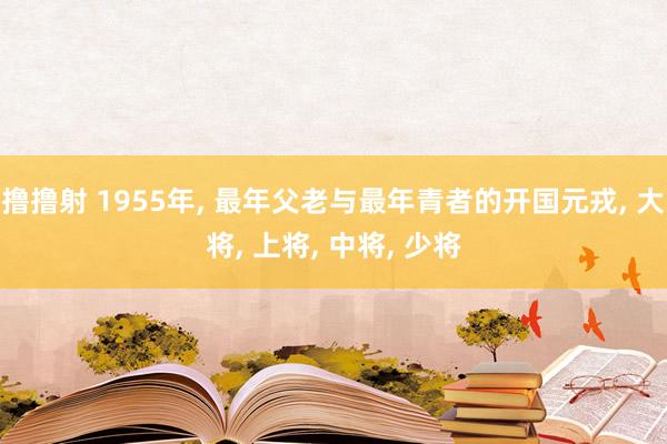 撸撸射 1955年， 最年父老与最年青者的开国元戎， 大将， 上将， 中将， 少将