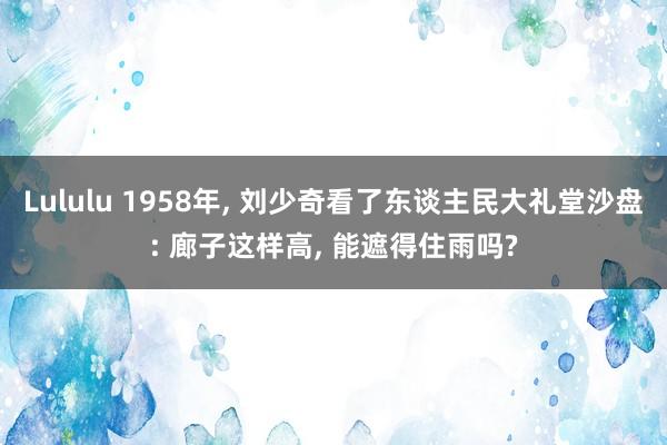 Lululu 1958年， 刘少奇看了东谈主民大礼堂沙盘: 廊子这样高， 能遮得住雨吗?