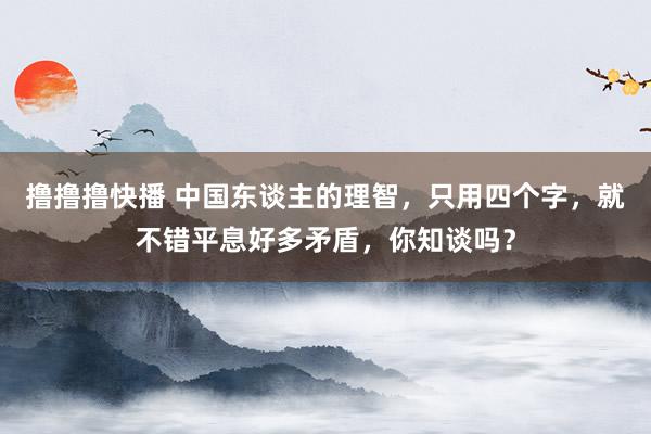 撸撸撸快播 中国东谈主的理智，只用四个字，就不错平息好多矛盾，你知谈吗？