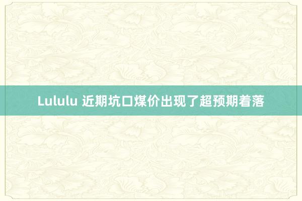 Lululu 近期坑口煤价出现了超预期着落