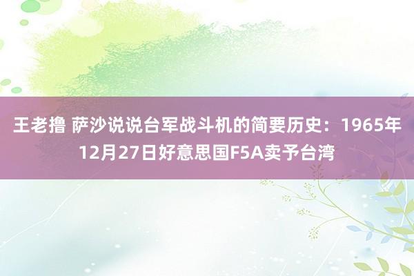 王老撸 萨沙说说台军战斗机的简要历史：1965年12月27日好意思国F5A卖予台湾