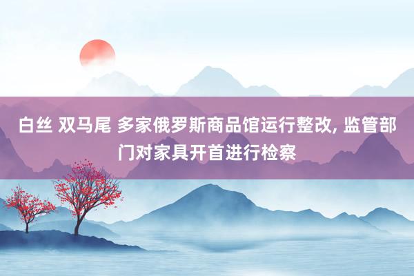 白丝 双马尾 多家俄罗斯商品馆运行整改， 监管部门对家具开首进行检察