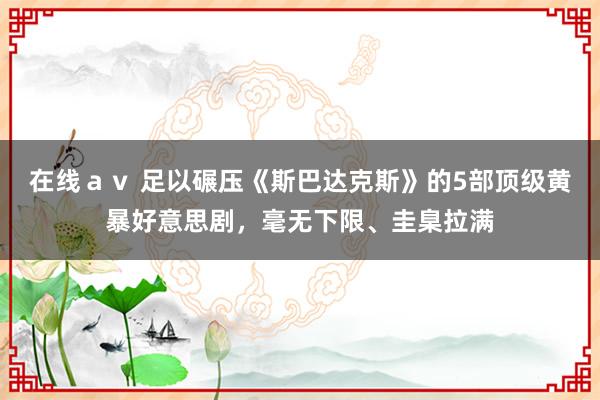 在线ａｖ 足以碾压《斯巴达克斯》的5部顶级黄暴好意思剧，毫无下限、圭臬拉满