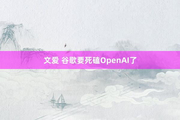 文爱 谷歌要死磕OpenAI了