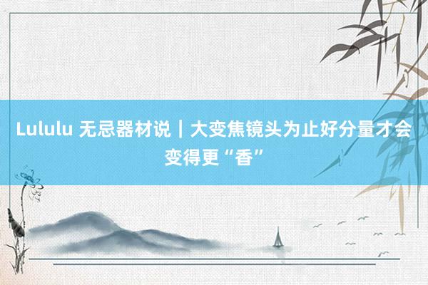 Lululu 无忌器材说｜大变焦镜头为止好分量才会变得更“香”