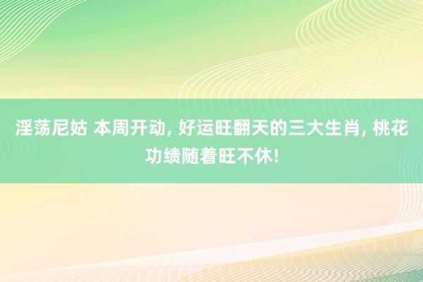 淫荡尼姑 本周开动， 好运旺翻天的三大生肖， 桃花功绩随着旺不休!